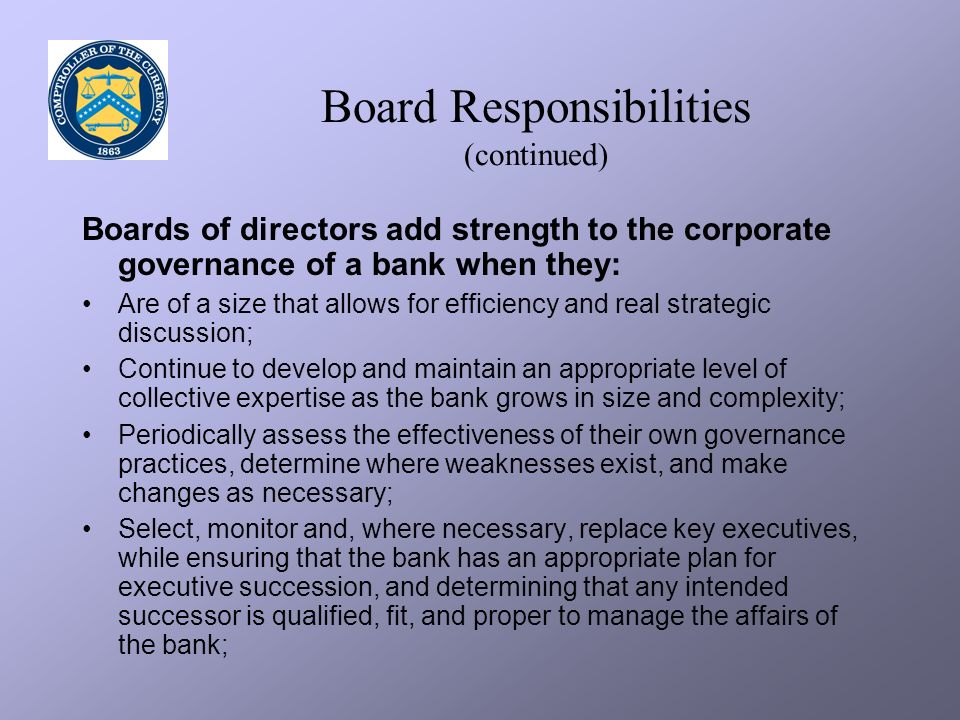 Board Responsibilities (continued) Boards of directors add strength to the corporate governance of a bank when they: Are of a size that allows for efficiency and real strategic discussion; Continue to develop and maintain an appropriate level of collective expertise as the bank grows in size and complexity; Periodically assess the effectiveness of their own governance practices, determine where weaknesses exist, and make changes as necessary; Select, monitor and, where necessary, replace key executives, while ensuring that the bank has an appropriate plan for executive succession, and determining that any intended successor is qualified, fit, and proper to manage the affairs of the bank;