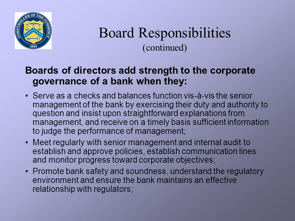 Board Responsibilities (continued) Boards of directors add strength to the corporate governance of a bank when they: Serve as a checks and balances function vis-à-vis the senior management of the bank by exercising their duty and authority to question and insist upon straightforward explanations from management, and receive on a timely basis sufficient information to judge the performance of management; Meet regularly with senior management and internal audit to establish and approve policies, establish communication lines and monitor progress toward corporate objectives; Promote bank safety and soundness, understand the regulatory environment and ensure the bank maintains an effective relationship with regulators;