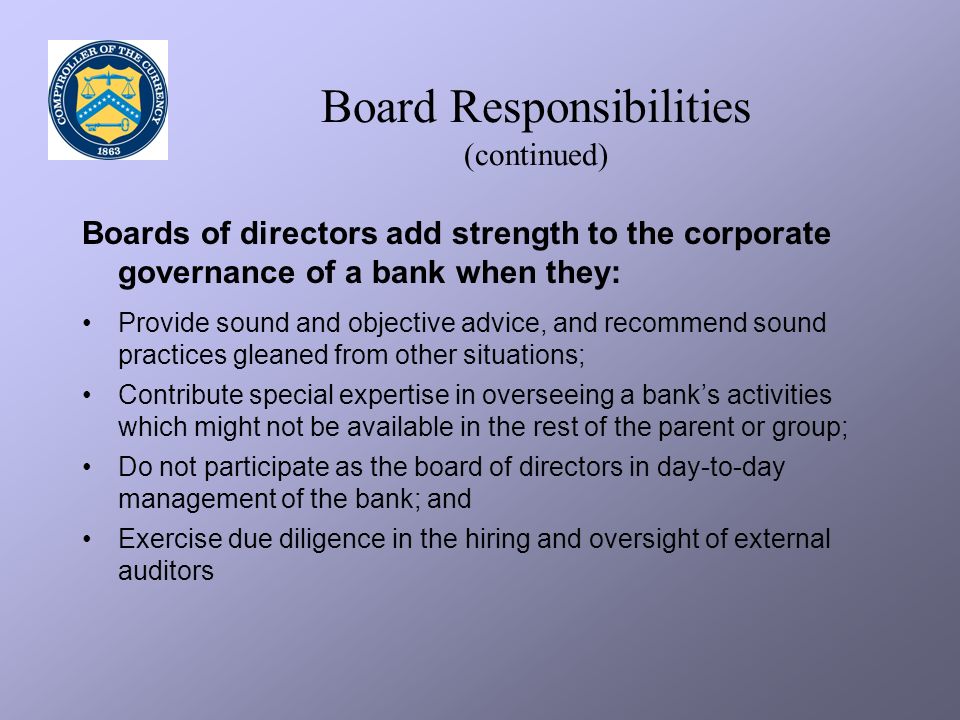 Board Responsibilities (continued) Boards of directors add strength to the corporate governance of a bank when they: Provide sound and objective advice, and recommend sound practices gleaned from other situations; Contribute special expertise in overseeing a bank’s activities which might not be available in the rest of the parent or group; Do not participate as the board of directors in day-to-day management of the bank; and Exercise due diligence in the hiring and oversight of external auditors