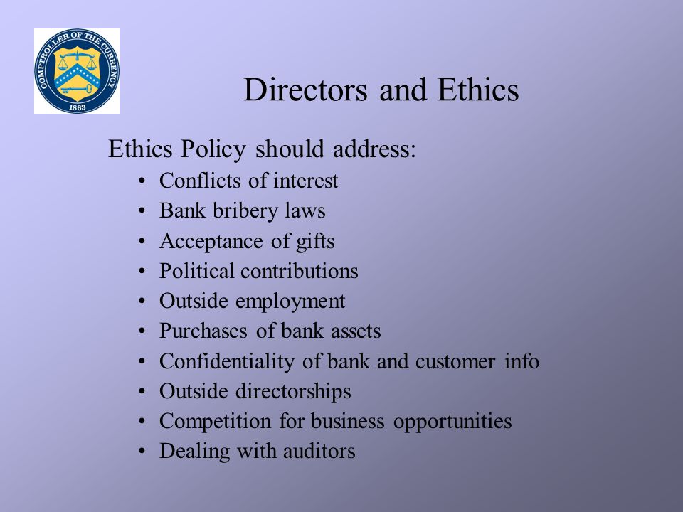 Directors and Ethics Ethics Policy should address: Conflicts of interest Bank bribery laws Acceptance of gifts Political contributions Outside employment Purchases of bank assets Confidentiality of bank and customer info Outside directorships Competition for business opportunities Dealing with auditors