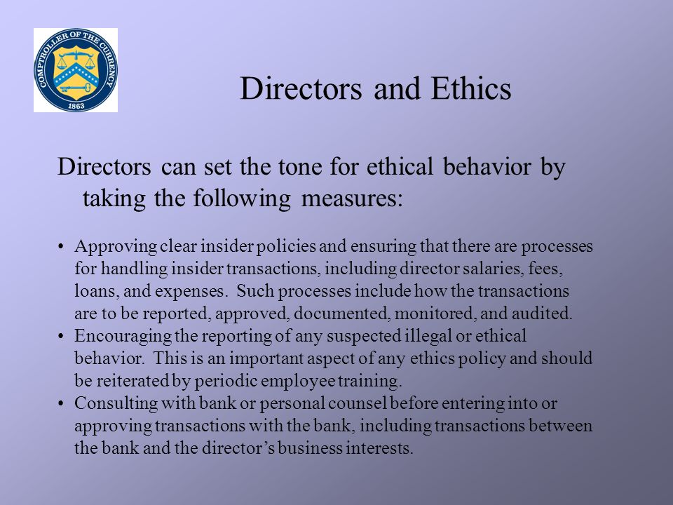 Directors and Ethics Directors can set the tone for ethical behavior by taking the following measures: Approving clear insider policies and ensuring that there are processes for handling insider transactions, including director salaries, fees, loans, and expenses.