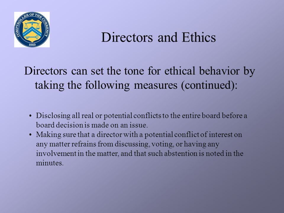 Directors and Ethics Directors can set the tone for ethical behavior by taking the following measures (continued): Disclosing all real or potential conflicts to the entire board before a board decision is made on an issue.