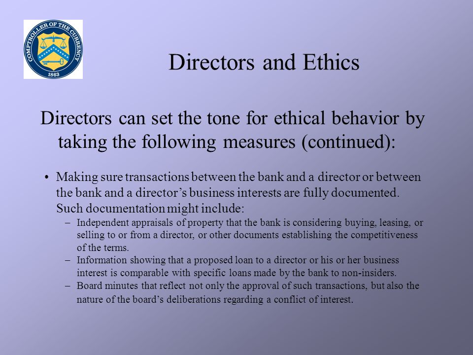 Directors and Ethics Directors can set the tone for ethical behavior by taking the following measures (continued): Making sure transactions between the bank and a director or between the bank and a director’s business interests are fully documented.
