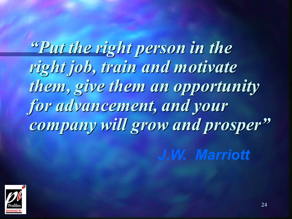 24 Put the right person in the right job, train and motivate them, give them an opportunity for advancement, and your company will grow and prosper J.W.