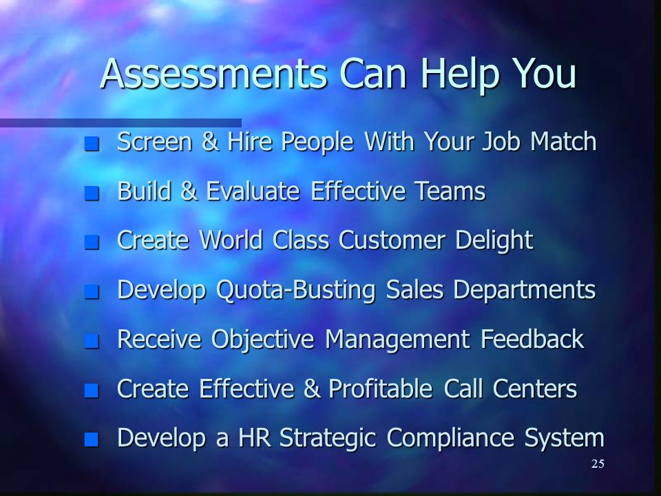 25 Assessments Can Help You n Screen & Hire People With Your Job Match n Build & Evaluate Effective Teams n Create World Class Customer Delight n Develop Quota-Busting Sales Departments n Receive Objective Management Feedback n Create Effective & Profitable Call Centers n Develop a HR Strategic Compliance System