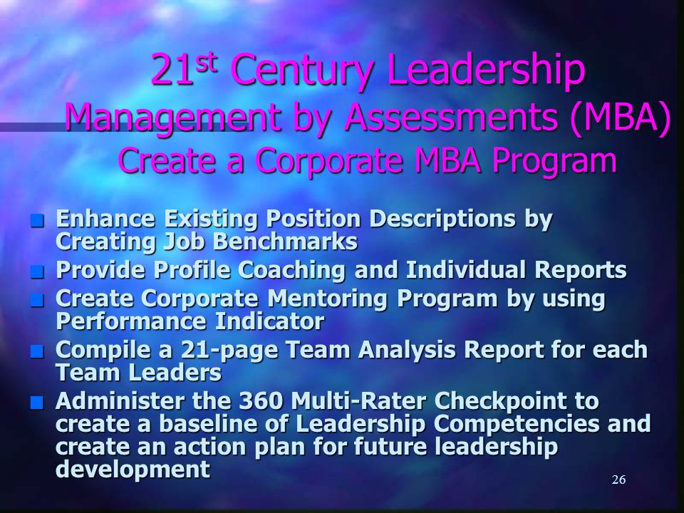 26 21 st Century Leadership Management by Assessments (MBA) Create a Corporate MBA Program n Enhance Existing Position Descriptions by Creating Job Benchmarks n Provide Profile Coaching and Individual Reports n Create Corporate Mentoring Program by using Performance Indicator n Compile a 21-page Team Analysis Report for each Team Leaders n Administer the 360 Multi-Rater Checkpoint to create a baseline of Leadership Competencies and create an action plan for future leadership development