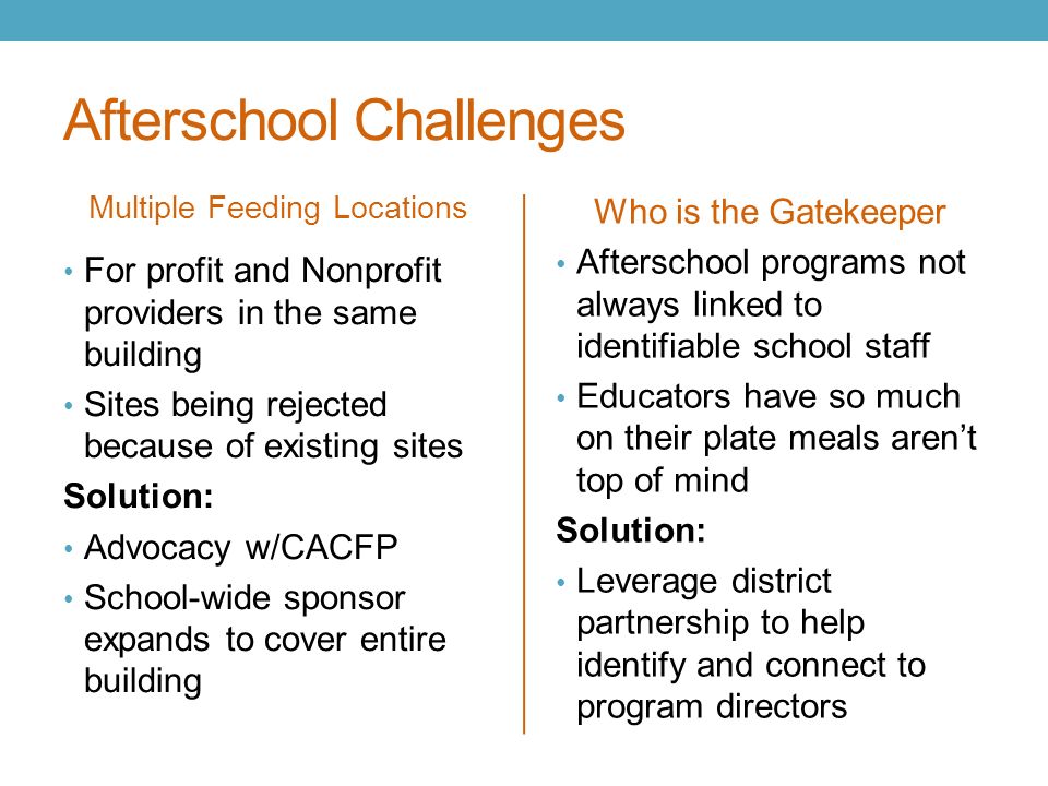 Afterschool Challenges Multiple Feeding Locations Who is the Gatekeeper For profit and Nonprofit providers in the same building Sites being rejected because of existing sites Solution: Advocacy w/CACFP School-wide sponsor expands to cover entire building Afterschool programs not always linked to identifiable school staff Educators have so much on their plate meals aren’t top of mind Solution: Leverage district partnership to help identify and connect to program directors