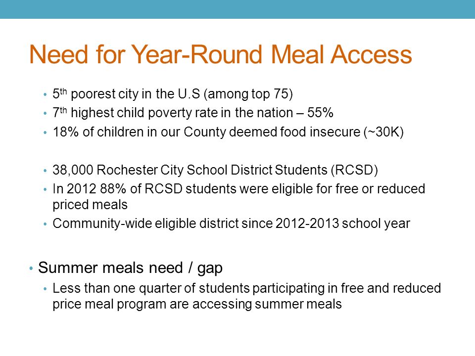Need for Year-Round Meal Access 5 th poorest city in the U.S (among top 75) 7 th highest child poverty rate in the nation – 55% 18% of children in our County deemed food insecure (~30K) 38,000 Rochester City School District Students (RCSD) In % of RCSD students were eligible for free or reduced priced meals Community-wide eligible district since school year Summer meals need / gap Less than one quarter of students participating in free and reduced price meal program are accessing summer meals