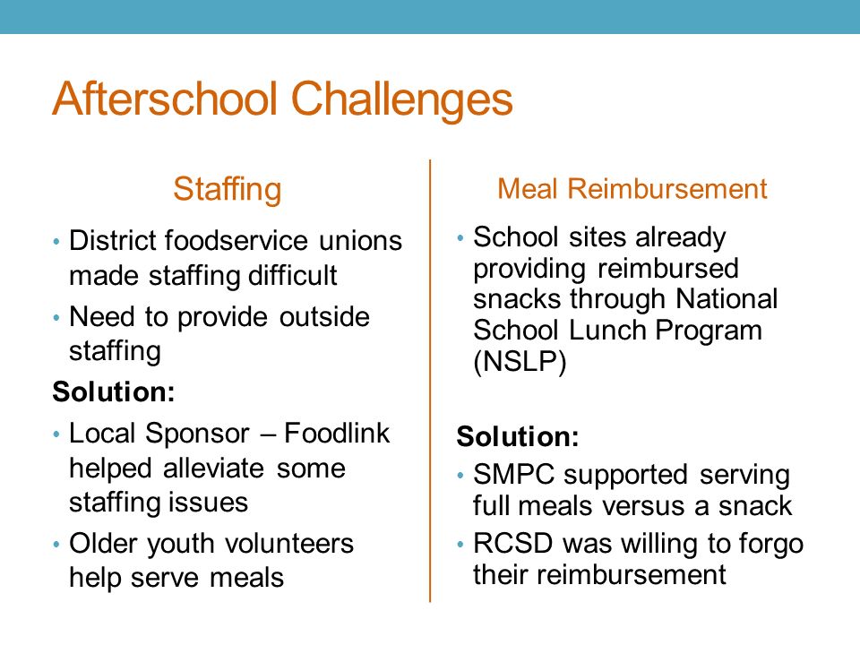 Afterschool Challenges Staffing Meal Reimbursement District foodservice unions made staffing difficult Need to provide outside staffing Solution: Local Sponsor – Foodlink helped alleviate some staffing issues Older youth volunteers help serve meals School sites already providing reimbursed snacks through National School Lunch Program (NSLP) Solution: SMPC supported serving full meals versus a snack RCSD was willing to forgo their reimbursement