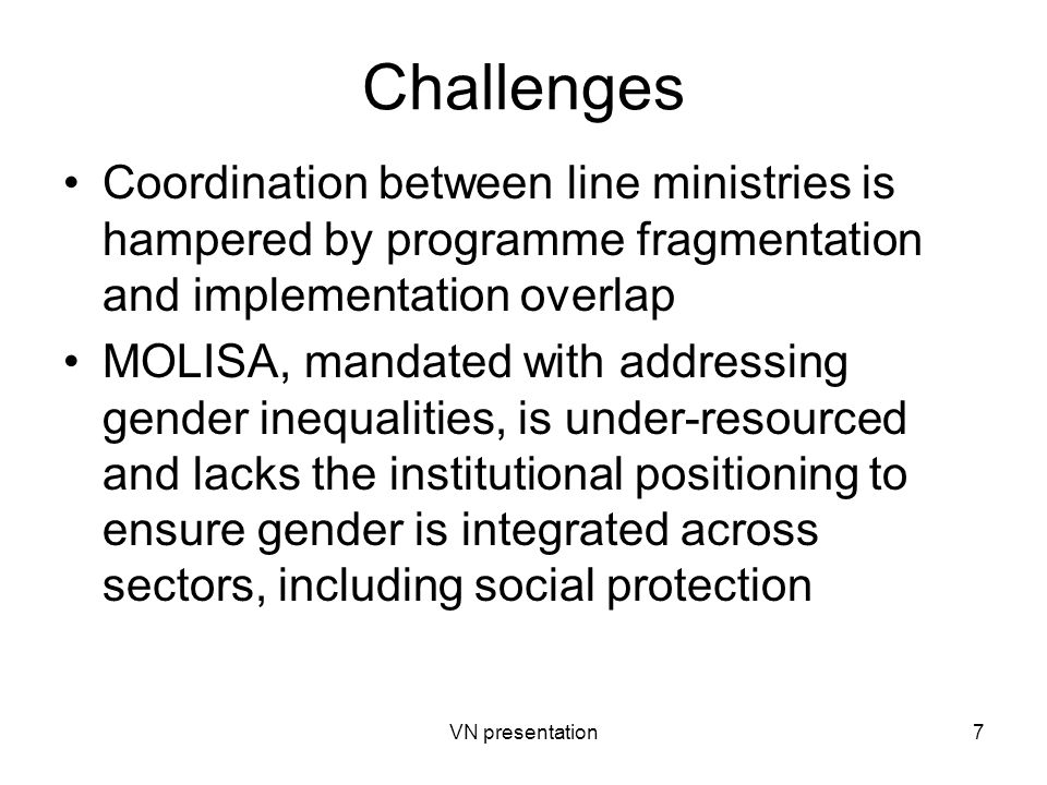 VN presentation7 Challenges Coordination between line ministries is hampered by programme fragmentation and implementation overlap MOLISA, mandated with addressing gender inequalities, is under-resourced and lacks the institutional positioning to ensure gender is integrated across sectors, including social protection