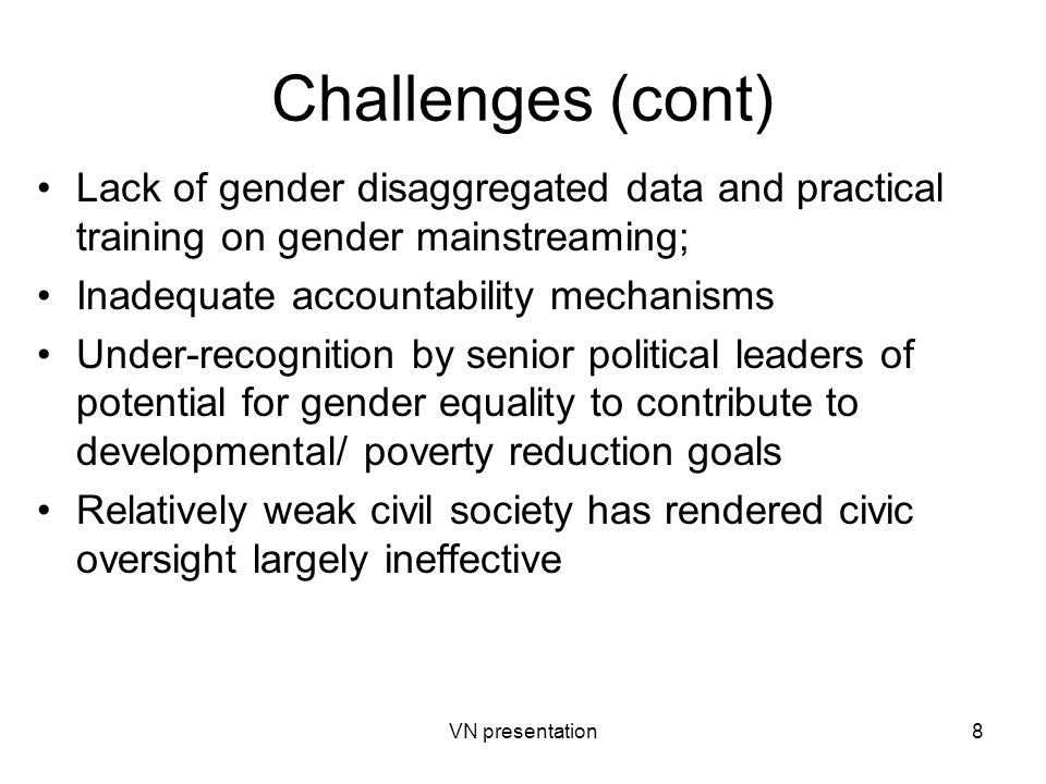 VN presentation8 Challenges (cont) Lack of gender disaggregated data and practical training on gender mainstreaming; Inadequate accountability mechanisms Under-recognition by senior political leaders of potential for gender equality to contribute to developmental/ poverty reduction goals Relatively weak civil society has rendered civic oversight largely ineffective