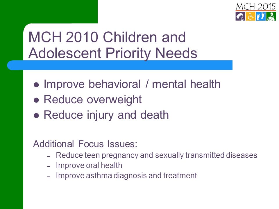 MCH 2010 Children and Adolescent Priority Needs Improve behavioral / mental health Reduce overweight Reduce injury and death Additional Focus Issues: – Reduce teen pregnancy and sexually transmitted diseases – Improve oral health – Improve asthma diagnosis and treatment