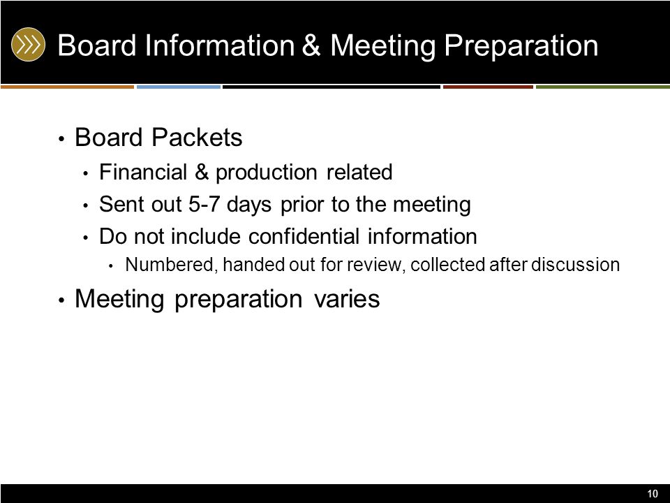 Board Information & Meeting Preparation Board Packets Financial & production related Sent out 5-7 days prior to the meeting Do not include confidential information Numbered, handed out for review, collected after discussion Meeting preparation varies 10