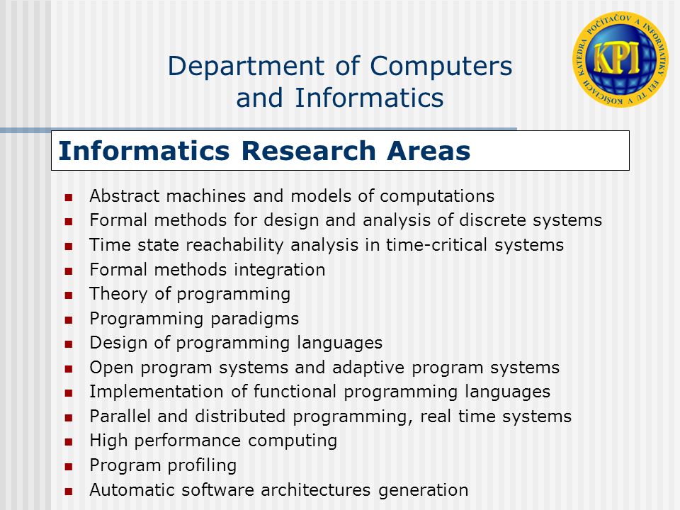 Informatics Research Areas Abstract machines and models of computations Formal methods for design and analysis of discrete systems Time state reachability analysis in time-critical systems Formal methods integration Theory of programming Programming paradigms Design of programming languages Open program systems and adaptive program systems Implementation of functional programming languages Parallel and distributed programming, real time systems High performance computing Program profiling Automatic software architectures generation Department of Computers and Informatics