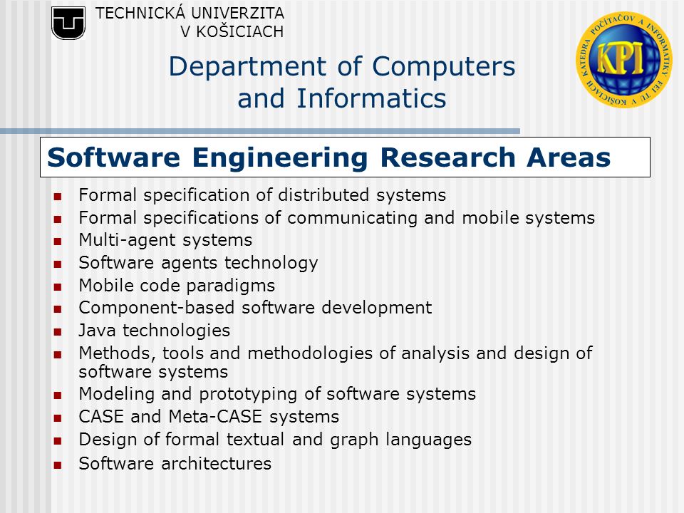 Software Engineering Research Areas Formal specification of distributed systems Formal specifications of communicating and mobile systems Multi-agent systems Software agents technology Mobile code paradigms Component-based software development Java technologies Methods, tools and methodologies of analysis and design of software systems Modeling and prototyping of software systems CASE and Meta-CASE systems Design of formal textual and graph languages Software architectures TECHNICKÁ UNIVERZITA V KOŠICIACH Department of Computers and Informatics