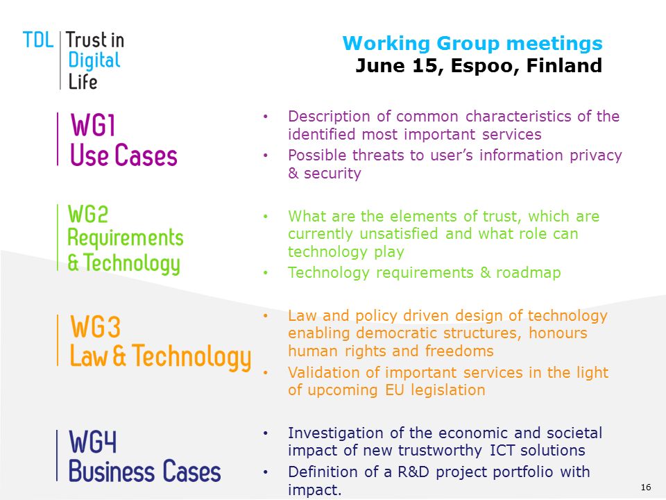 Description of common characteristics of the identified most important services Possible threats to user’s information privacy & security What are the elements of trust, which are currently unsatisfied and what role can technology play Technology requirements & roadmap Law and policy driven design of technology enabling democratic structures, honours human rights and freedoms Validation of important services in the light of upcoming EU legislation Investigation of the economic and societal impact of new trustworthy ICT solutions Definition of a R&D project portfolio with impact.