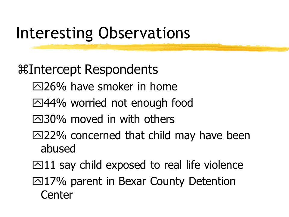 Interesting Observations zIntercept Respondents y26% have smoker in home y44% worried not enough food y30% moved in with others y22% concerned that child may have been abused y11 say child exposed to real life violence y17% parent in Bexar County Detention Center