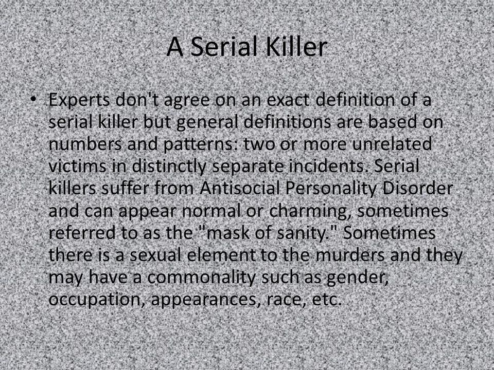 A Serial Killer Experts don t agree on an exact definition of a serial killer but general definitions are based on numbers and patterns: two or more unrelated victims in distinctly separate incidents.