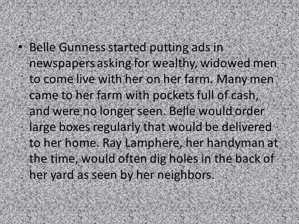 Belle Gunness started putting ads in newspapers asking for wealthy, widowed men to come live with her on her farm.
