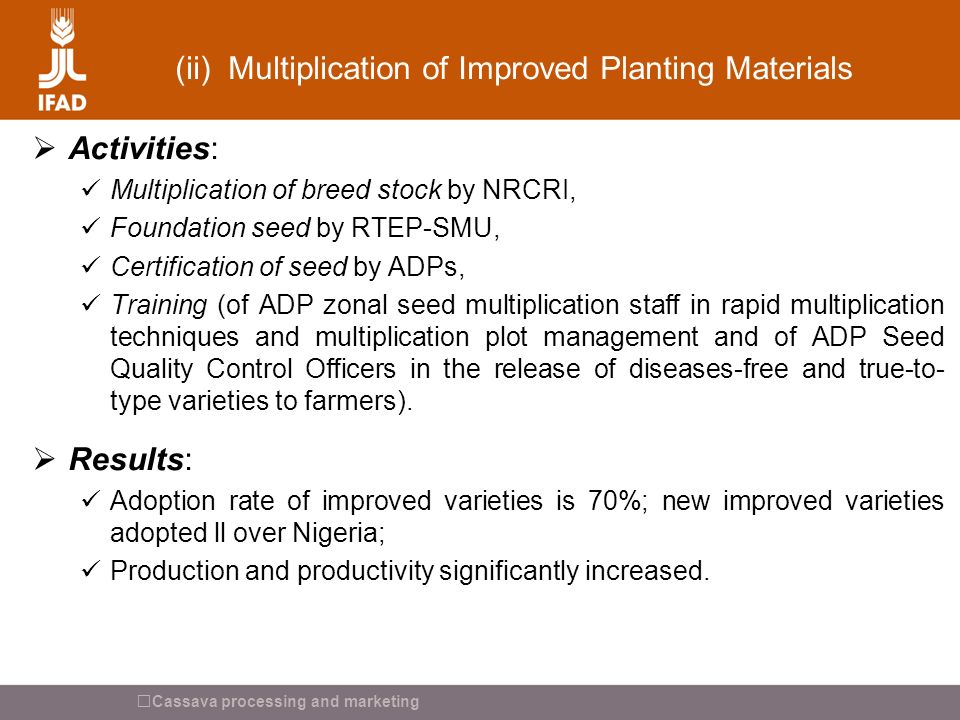 Cassava processing and marketing (ii) Multiplication of Improved Planting Materials  Activities: Multiplication of breed stock by NRCRI, Foundation seed by RTEP-SMU, Certification of seed by ADPs, Training (of ADP zonal seed multiplication staff in rapid multiplication techniques and multiplication plot management and of ADP Seed Quality Control Officers in the release of diseases-free and true-to- type varieties to farmers).