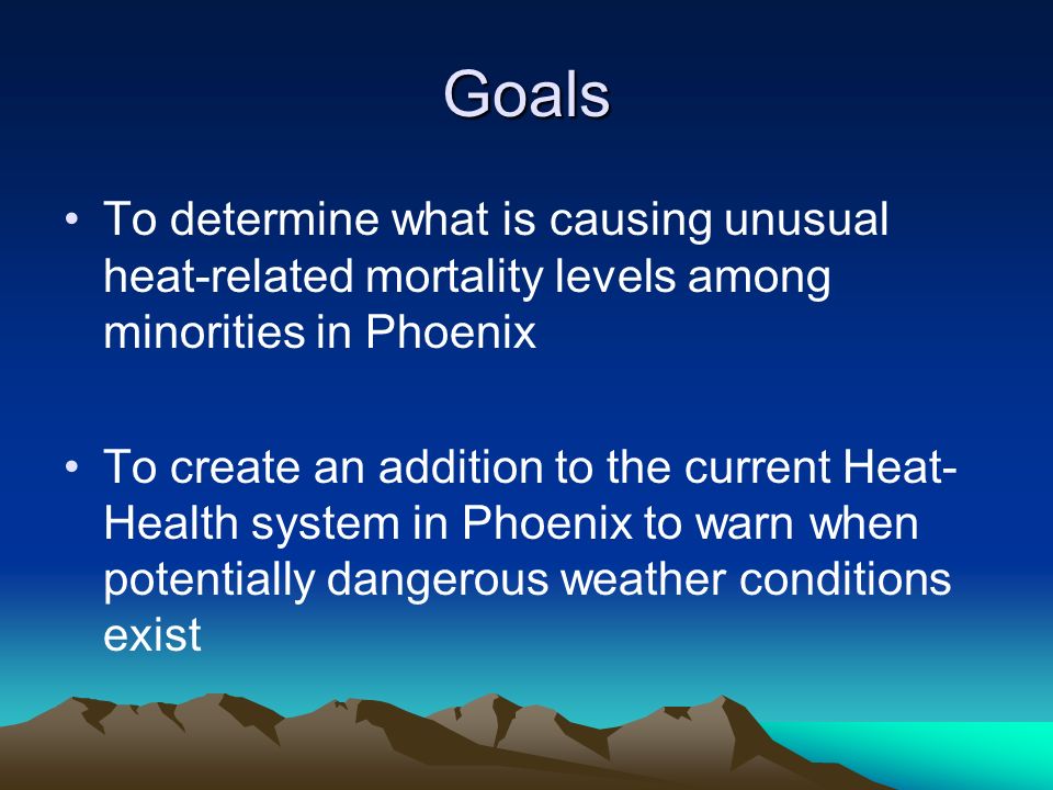 Goals To determine what is causing unusual heat-related mortality levels among minorities in Phoenix To create an addition to the current Heat- Health system in Phoenix to warn when potentially dangerous weather conditions exist