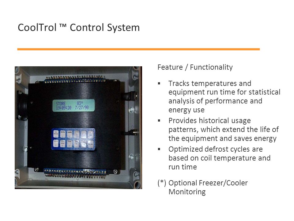 CoolTrol ™ Control System Feature / Functionality  Tracks temperatures and equipment run time for statistical analysis of performance and energy use  Provides historical usage patterns, which extend the life of the equipment and saves energy  Optimized defrost cycles are based on coil temperature and run time (*) Optional Freezer/Cooler Monitoring