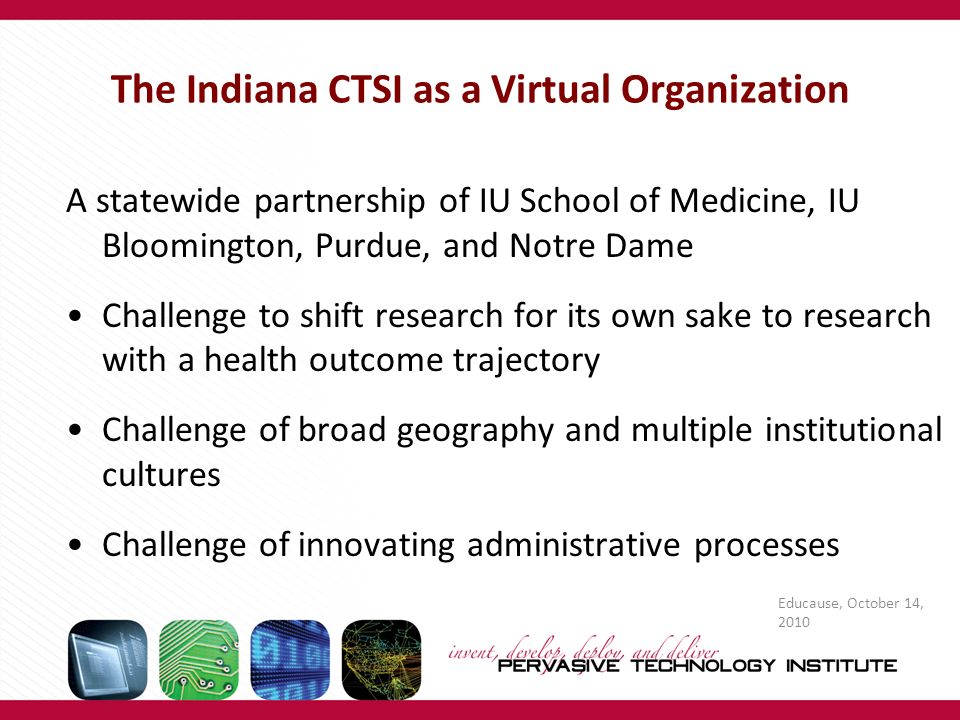 The Indiana CTSI as a Virtual Organization A statewide partnership of IU School of Medicine, IU Bloomington, Purdue, and Notre Dame Challenge to shift research for its own sake to research with a health outcome trajectory Challenge of broad geography and multiple institutional cultures Challenge of innovating administrative processes Educause, October 14, 2010