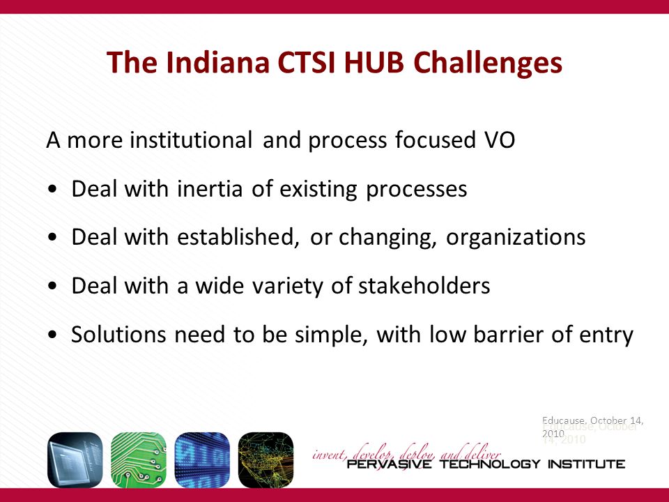 The Indiana CTSI HUB Challenges A more institutional and process focused VO Deal with inertia of existing processes Deal with established, or changing, organizations Deal with a wide variety of stakeholders Solutions need to be simple, with low barrier of entry Educause, October 14, 2010