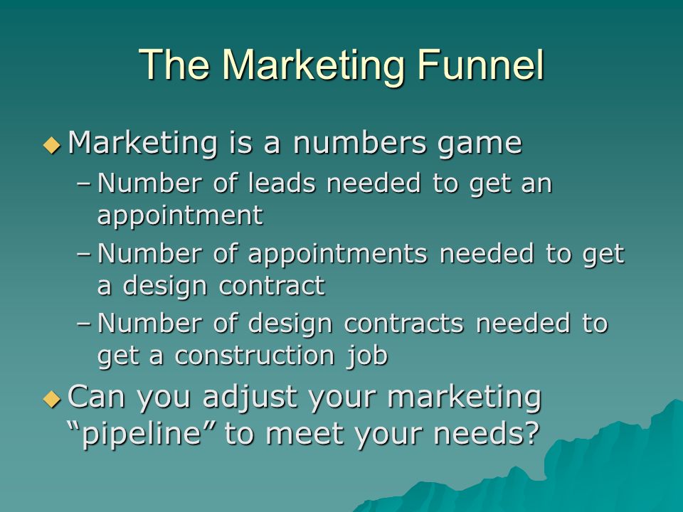 The Marketing Funnel  Marketing is a numbers game –Number of leads needed to get an appointment –Number of appointments needed to get a design contract –Number of design contracts needed to get a construction job  Can you adjust your marketing pipeline to meet your needs