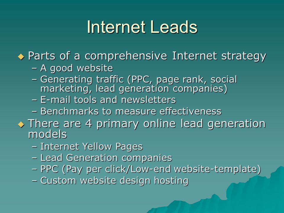Internet Leads  Parts of a comprehensive Internet strategy –A good website –Generating traffic (PPC, page rank, social marketing, lead generation companies) – tools and newsletters –Benchmarks to measure effectiveness  There are 4 primary online lead generation models –Internet Yellow Pages –Lead Generation companies –PPC (Pay per click/Low-end website-template) –Custom website design hosting