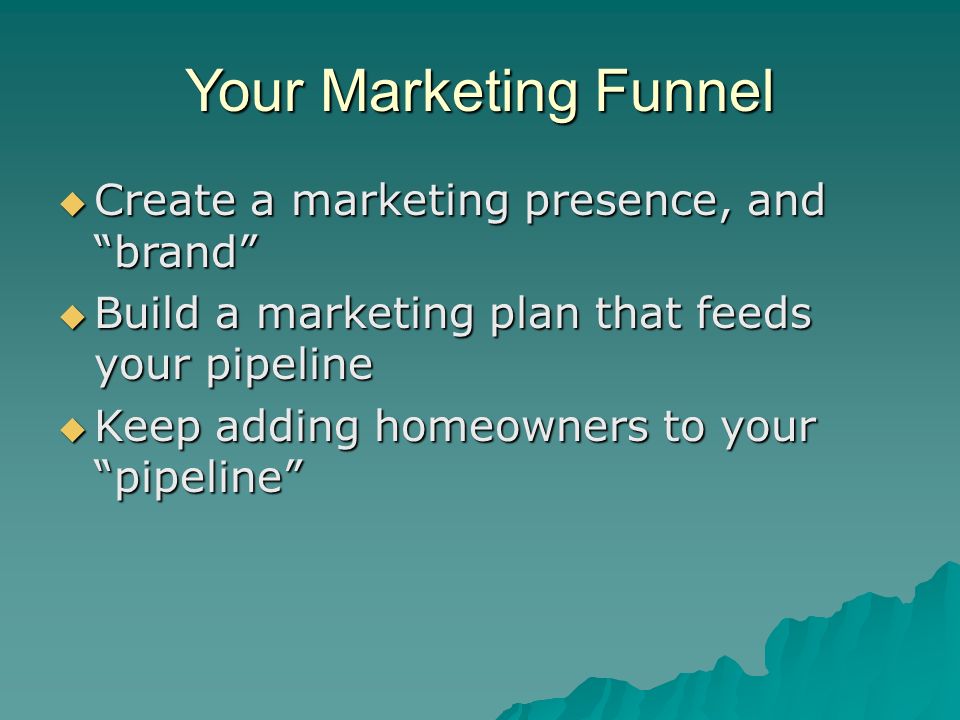 Your Marketing Funnel  Create a marketing presence, and brand  Build a marketing plan that feeds your pipeline  Keep adding homeowners to your pipeline