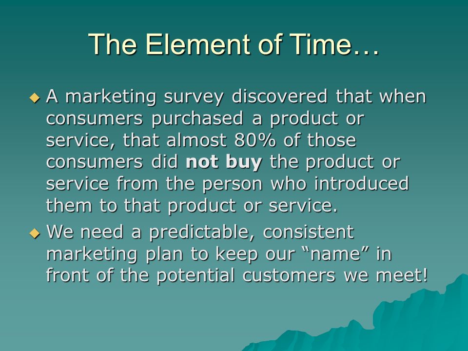The Element of Time…  A marketing survey discovered that when consumers purchased a product or service, that almost 80% of those consumers did not buy the product or service from the person who introduced them to that product or service.