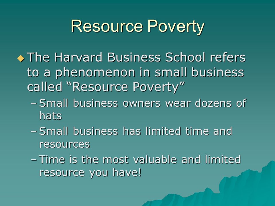 Resource Poverty  The Harvard Business School refers to a phenomenon in small business called Resource Poverty –Small business owners wear dozens of hats –Small business has limited time and resources –Time is the most valuable and limited resource you have!
