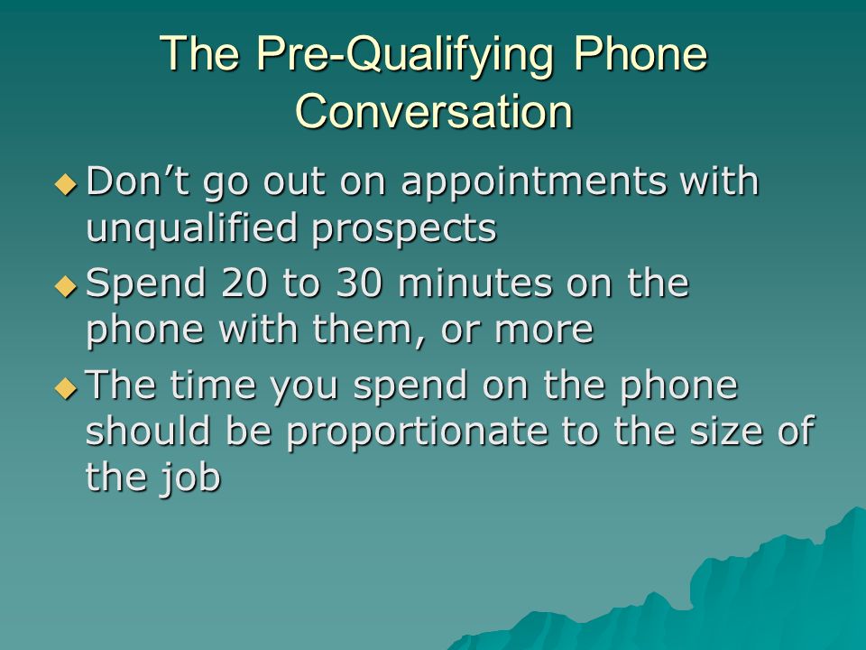 The Pre-Qualifying Phone Conversation  Don’t go out on appointments with unqualified prospects  Spend 20 to 30 minutes on the phone with them, or more  The time you spend on the phone should be proportionate to the size of the job