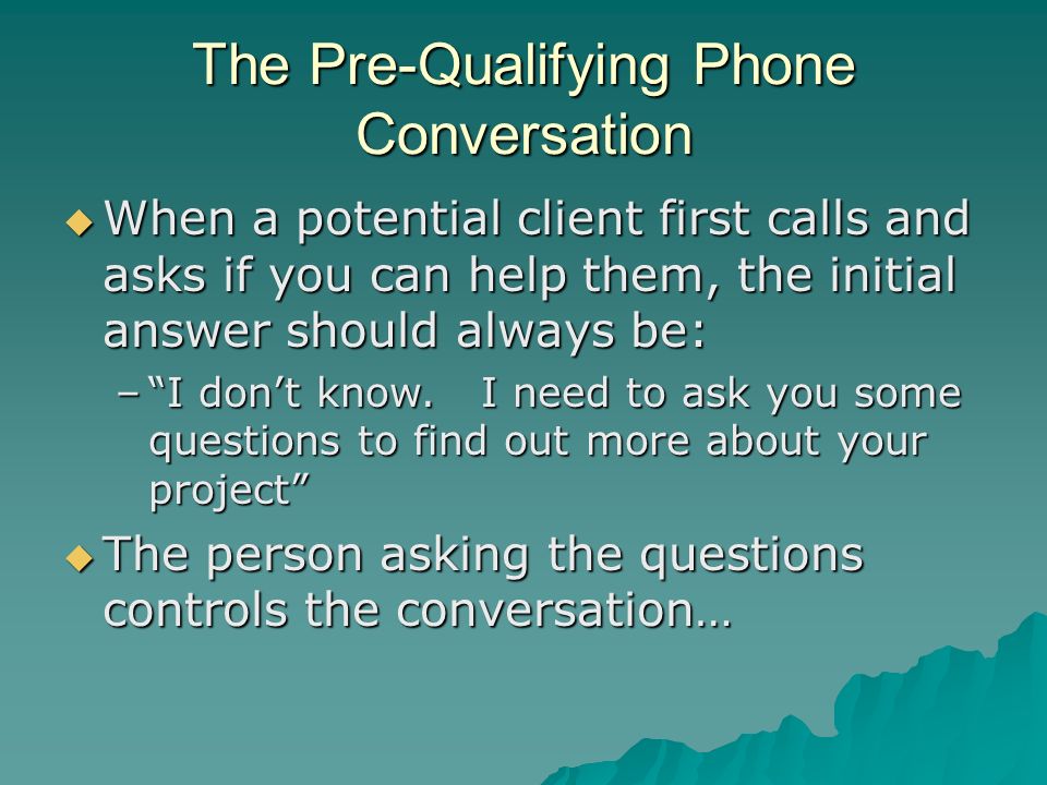The Pre-Qualifying Phone Conversation  When a potential client first calls and asks if you can help them, the initial answer should always be: – I don’t know.