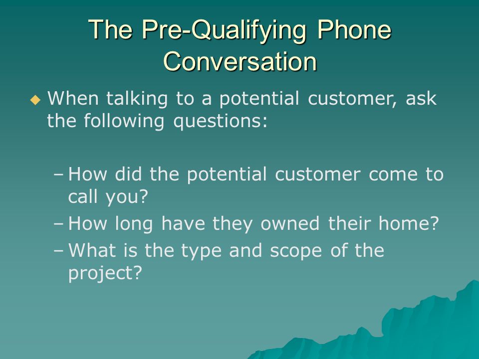 The Pre-Qualifying Phone Conversation   When talking to a potential customer, ask the following questions: – –How did the potential customer come to call you.