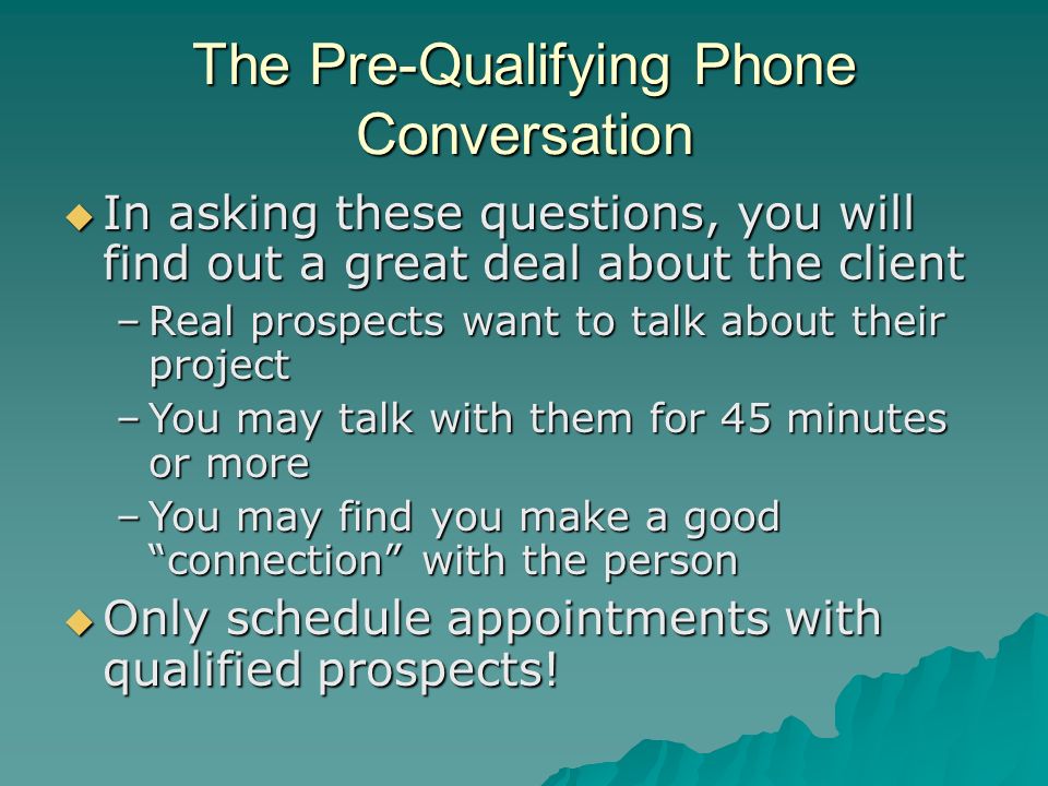 The Pre-Qualifying Phone Conversation  In asking these questions, you will find out a great deal about the client –Real prospects want to talk about their project –You may talk with them for 45 minutes or more –You may find you make a good connection with the person  Only schedule appointments with qualified prospects!