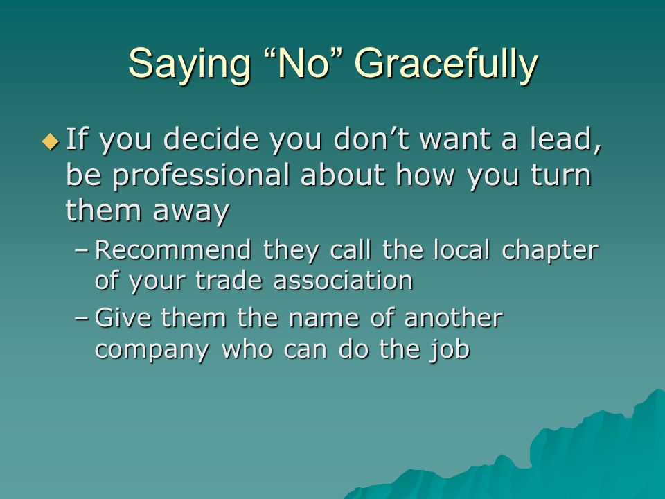 Saying No Gracefully  If you decide you don’t want a lead, be professional about how you turn them away –Recommend they call the local chapter of your trade association –Give them the name of another company who can do the job