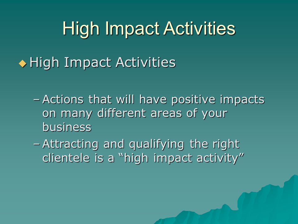 High Impact Activities  High Impact Activities –Actions that will have positive impacts on many different areas of your business –Attracting and qualifying the right clientele is a high impact activity