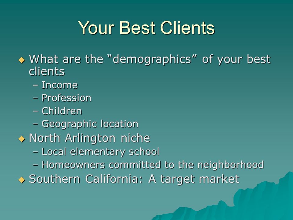 Your Best Clients  What are the demographics of your best clients –Income –Profession –Children –Geographic location  North Arlington niche –Local elementary school –Homeowners committed to the neighborhood  Southern California: A target market
