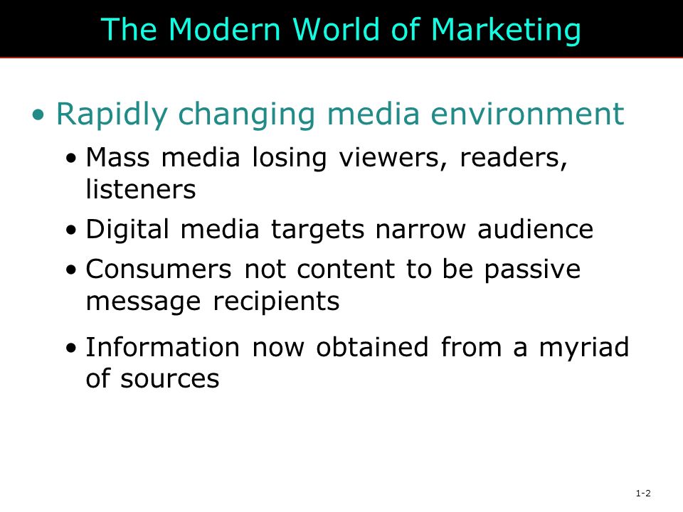 1-2 The Modern World of Marketing Rapidly changing media environment Mass media losing viewers, readers, listeners Digital media targets narrow audience Consumers not content to be passive message recipients Information now obtained from a myriad of sources