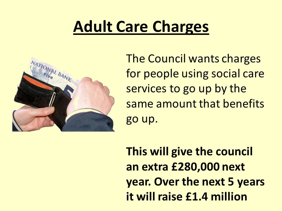 Adult Care Charges The Council wants charges for people using social care services to go up by the same amount that benefits go up.