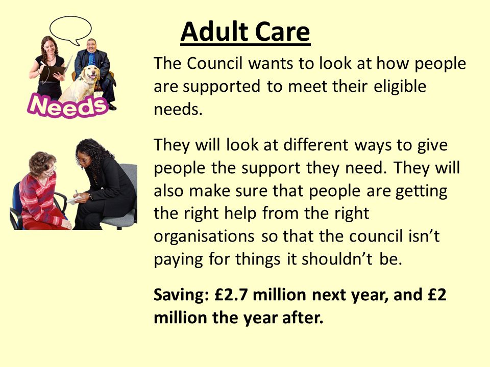 Adult Care The Council wants to look at how people are supported to meet their eligible needs.