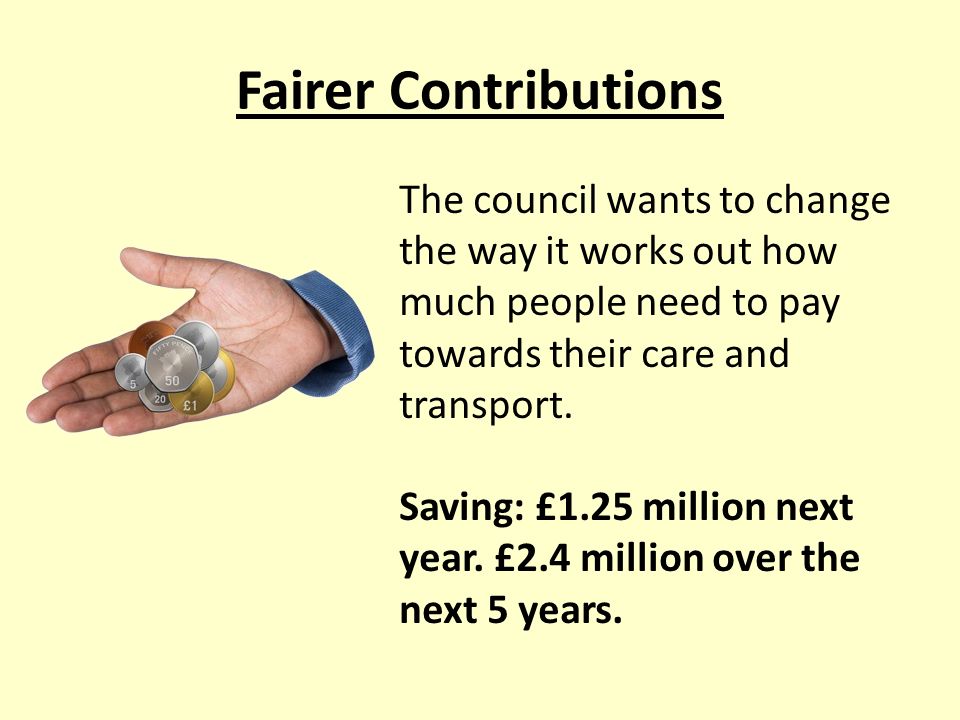 Fairer Contributions The council wants to change the way it works out how much people need to pay towards their care and transport.