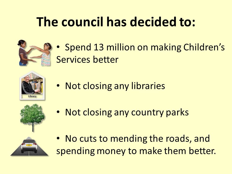 The council has decided to: Spend 13 million on making Children’s Services better Not closing any libraries Not closing any country parks No cuts to mending the roads, and spending money to make them better.