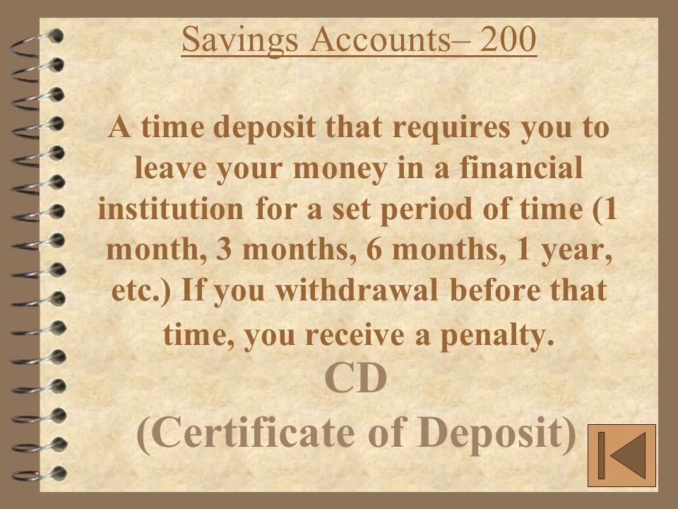 Savings Accounts– 200 A time deposit that requires you to leave your money in a financial institution for a set period of time (1 month, 3 months, 6 months, 1 year, etc.) If you withdrawal before that time, you receive a penalty.