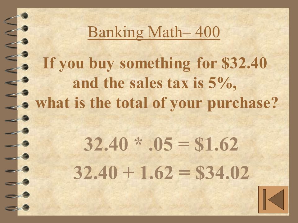 Banking Math– *.05 = $ = $34.02 If you buy something for $32.40 and the sales tax is 5%, what is the total of your purchase