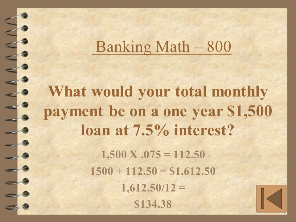 Banking Math – 800 1,500 X.075 = = $1, ,612.50/12 = $ What would your total monthly payment be on a one year $1,500 loan at 7.5% interest