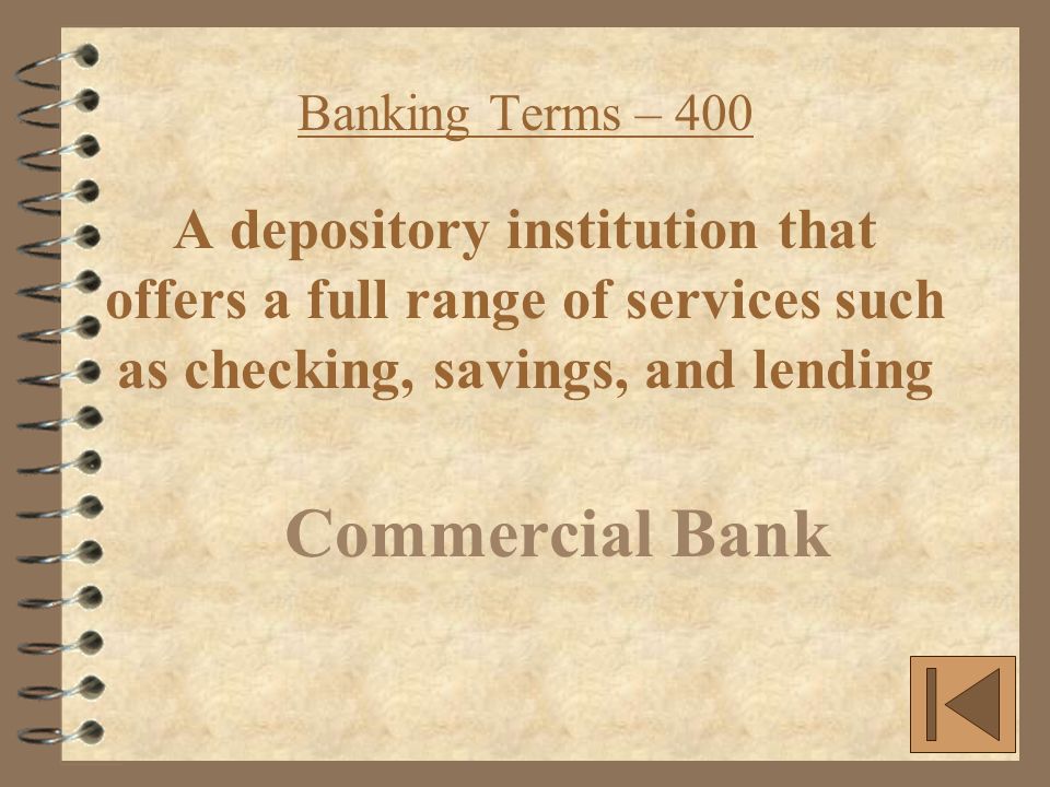 Banking Terms – 400 A depository institution that offers a full range of services such as checking, savings, and lending Commercial Bank