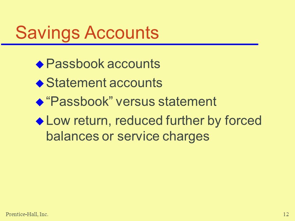 Prentice-Hall, Inc.12 Savings Accounts  Passbook accounts  Statement accounts  Passbook versus statement  Low return, reduced further by forced balances or service charges